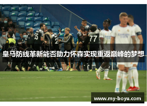 皇马防线革新能否助力怀森实现重返巅峰的梦想