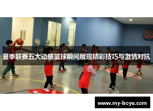 夏季联赛五大动感篮球瞬间展现精彩技巧与激情对抗