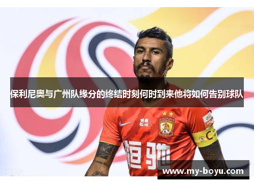 保利尼奥与广州队缘分的终结时刻何时到来他将如何告别球队