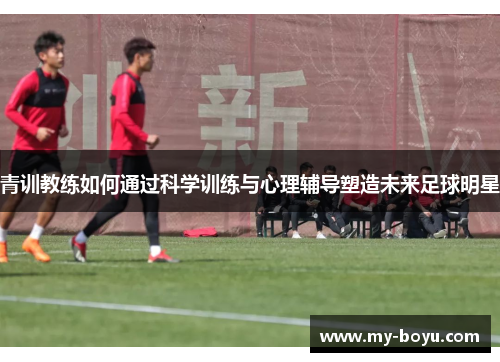 青训教练如何通过科学训练与心理辅导塑造未来足球明星