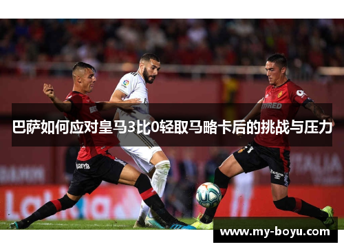 巴萨如何应对皇马3比0轻取马略卡后的挑战与压力