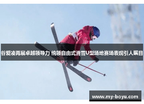 谷爱凌再展卓越领导力 统领自由式滑雪U型场地赛场表现引人瞩目