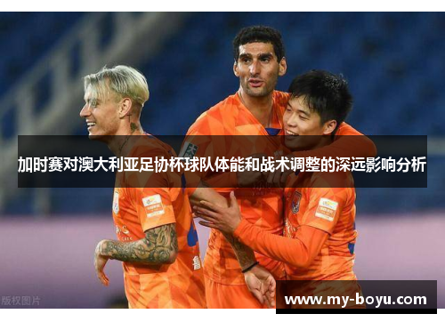 加时赛对澳大利亚足协杯球队体能和战术调整的深远影响分析