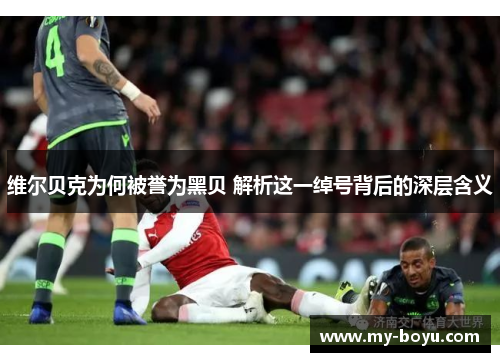 维尔贝克为何被誉为黑贝 解析这一绰号背后的深层含义 维尔贝克为何被誉为黑贝 解析这一绰号背后的深层含义